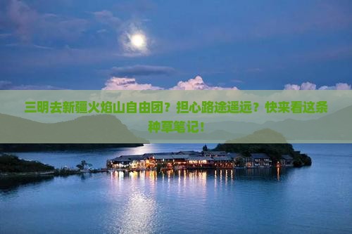 三明去新疆火焰山自由团？担心路途遥远？快来看这条种草笔记！