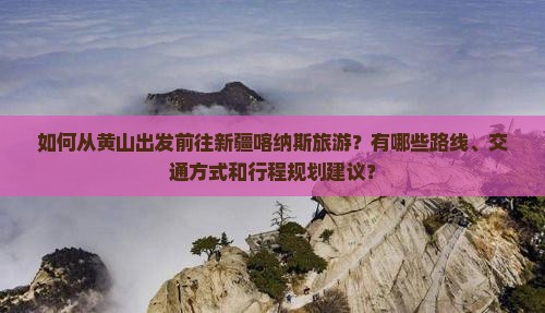 如何从黄山出发前往新疆喀纳斯旅游？有哪些路线、交通方式和行程规划建议？
