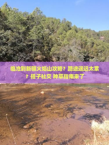 临沧到新疆火焰山攻略？路途遥远太累？搭子社交+种草指南来了