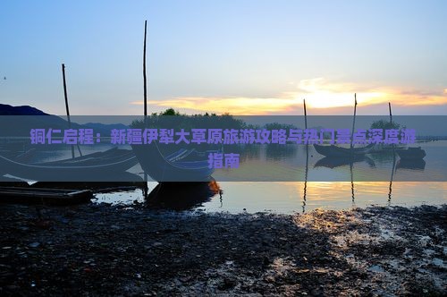 铜仁启程：新疆伊犁大草原旅游攻略与热门景点深度游指南