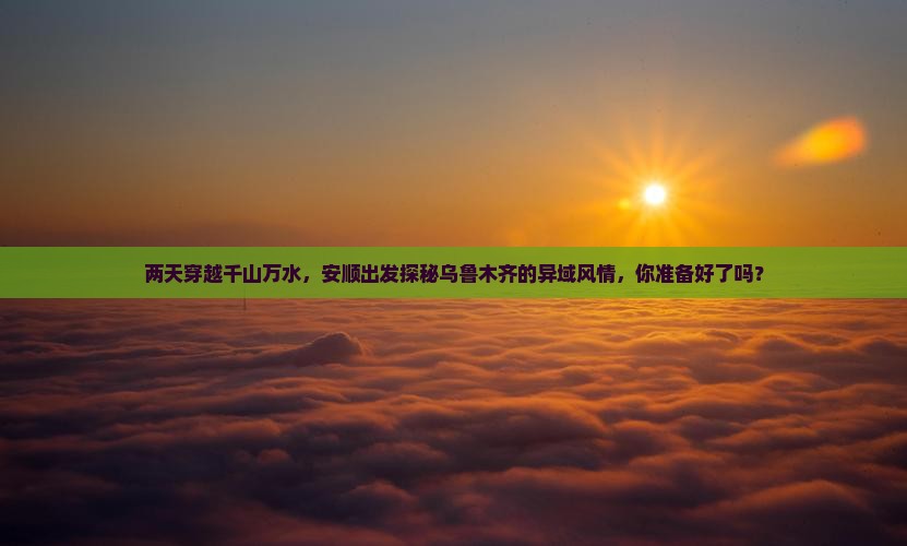 两天穿越千山万水，安顺出发探秘乌鲁木齐的异域风情，你准备好了吗？