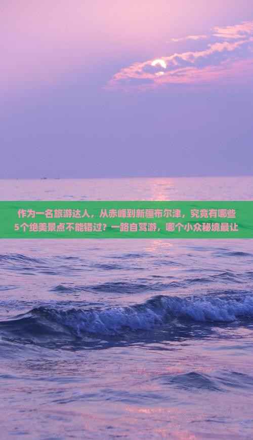 作为一名旅游达人，从赤峰到新疆布尔津，究竟有哪些5个绝美景点不能错过？一路自驾游，哪个小众秘境最让人心动？
