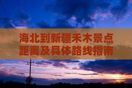 海北到新疆禾木景点距离及具体路线指南