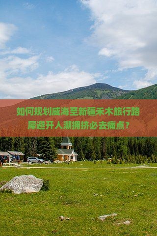 如何规划威海至新疆禾木旅行路犀避开人潮拥挤必去痛点？