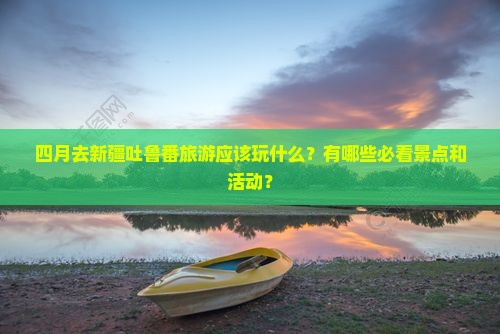四月去新疆吐鲁番旅游应该玩什么？有哪些必看景点和活动？