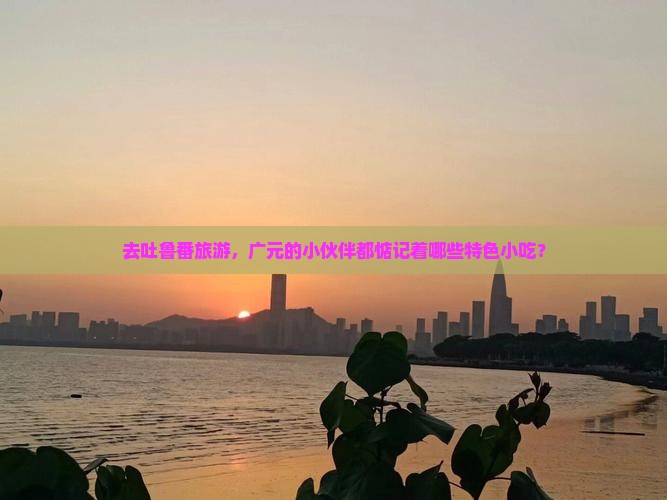 去吐鲁番旅游，广元的小伙伴都惦记着哪些特色小吃？