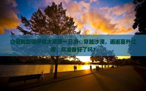 白银到新疆伊犁大草原一日游:穿越沙漠,邂逅塞外江南,你准备好了吗? 白银到新疆伊犁大草原一日游:穿越沙漠,邂逅塞外江南,你准备好了吗?