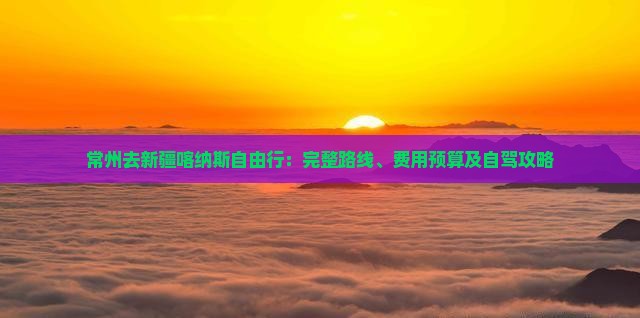 常州去新疆喀纳斯自由行：完整路线、费用预算及自驾攻略
