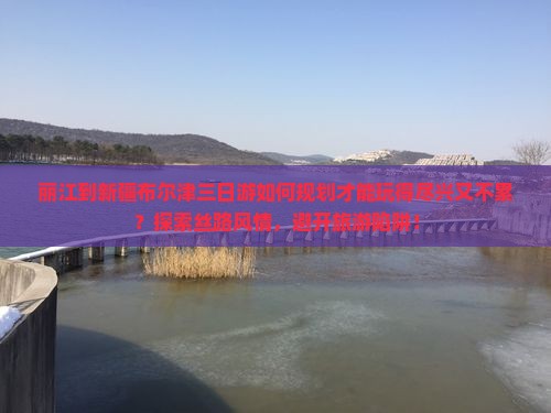 丽江到新疆布尔津三日游如何规划才能玩得尽兴又不累？探索丝路风情，避开旅游陷阱！