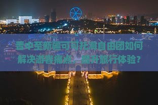 晋中至新疆可可托海自由团如何解决游客痛点，提升旅行体验？