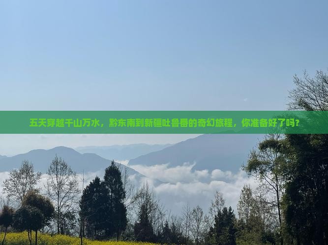 五天穿越千山万水，黔东南到新疆吐鲁番的奇幻旅程，你准备好了吗？