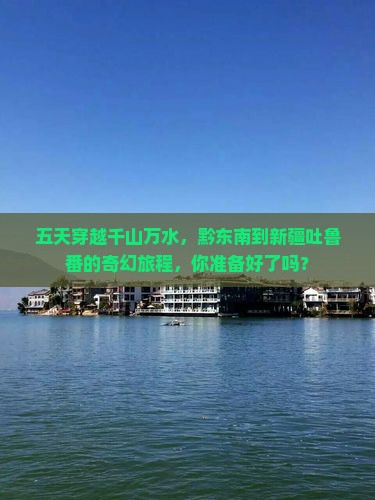 五天穿越千山万水，黔东南到新疆吐鲁番的奇幻旅程，你准备好了吗？