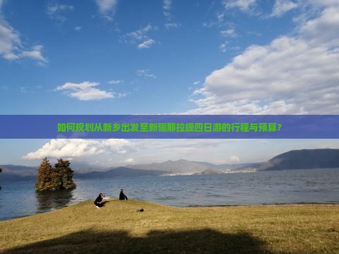 如何规划从新乡出发至新疆那拉提四日游的行程与预算？