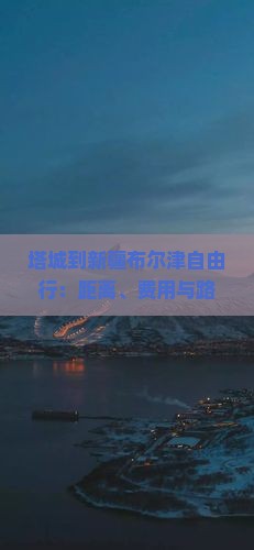塔城到新疆布尔津自由行：距离、费用与路线指南