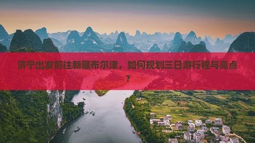济宁出发前往新疆布尔津，如何规划三日游行程与亮点？