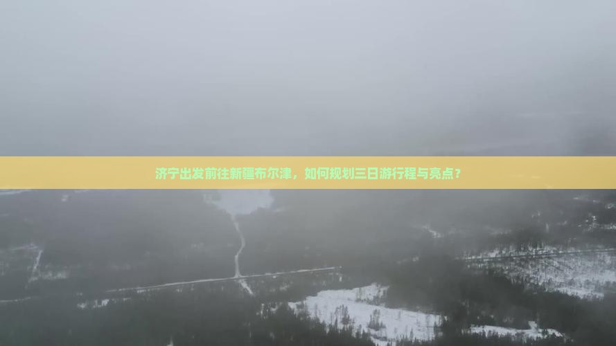 济宁出发前往新疆布尔津，如何规划三日游行程与亮点？