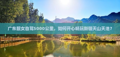 广东靓女自驾5000公里，如何开心畅玩新疆天山天池？