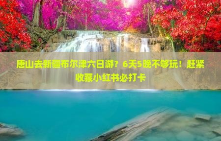 唐山去新疆布尔津六日游？6天5晚不够玩！赶紧收藏小红书必打卡