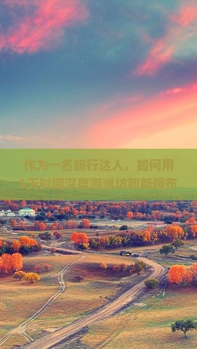 作为一名旅行达人，如何用5天时间深度游潍坊到新疆布尔津的必玩景点？