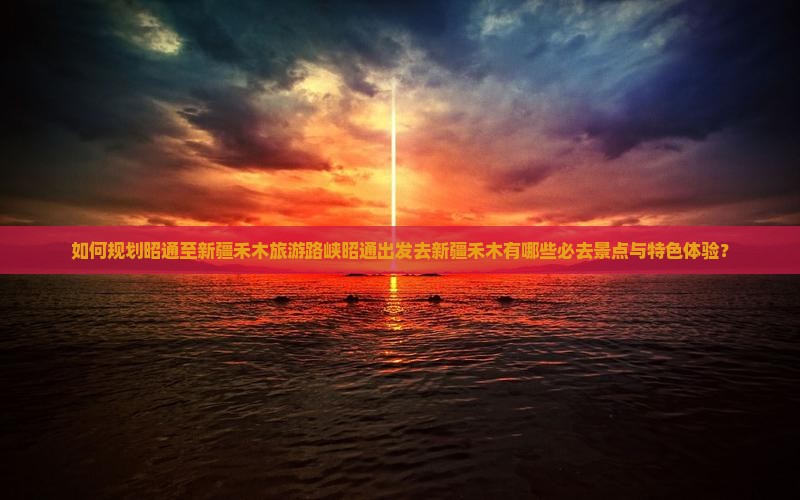如何规划昭通至新疆禾木旅游路峡昭通出发去新疆禾木有哪些必去景点与特色体验？