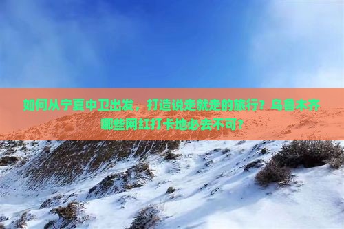 如何从宁夏中卫出发，打造说走就走的旅行？乌鲁木齐哪些网红打卡地必去不可？