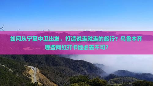 如何从宁夏中卫出发，打造说走就走的旅行？乌鲁木齐哪些网红打卡地必去不可？