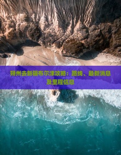 朔州去新疆布尔津攻略：路线、最新消息及里程信息