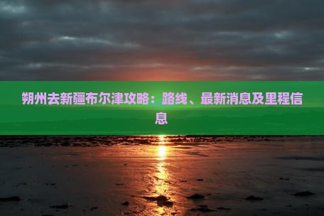 朔州去新疆布尔津攻略：路线、最新消息及里程信息
