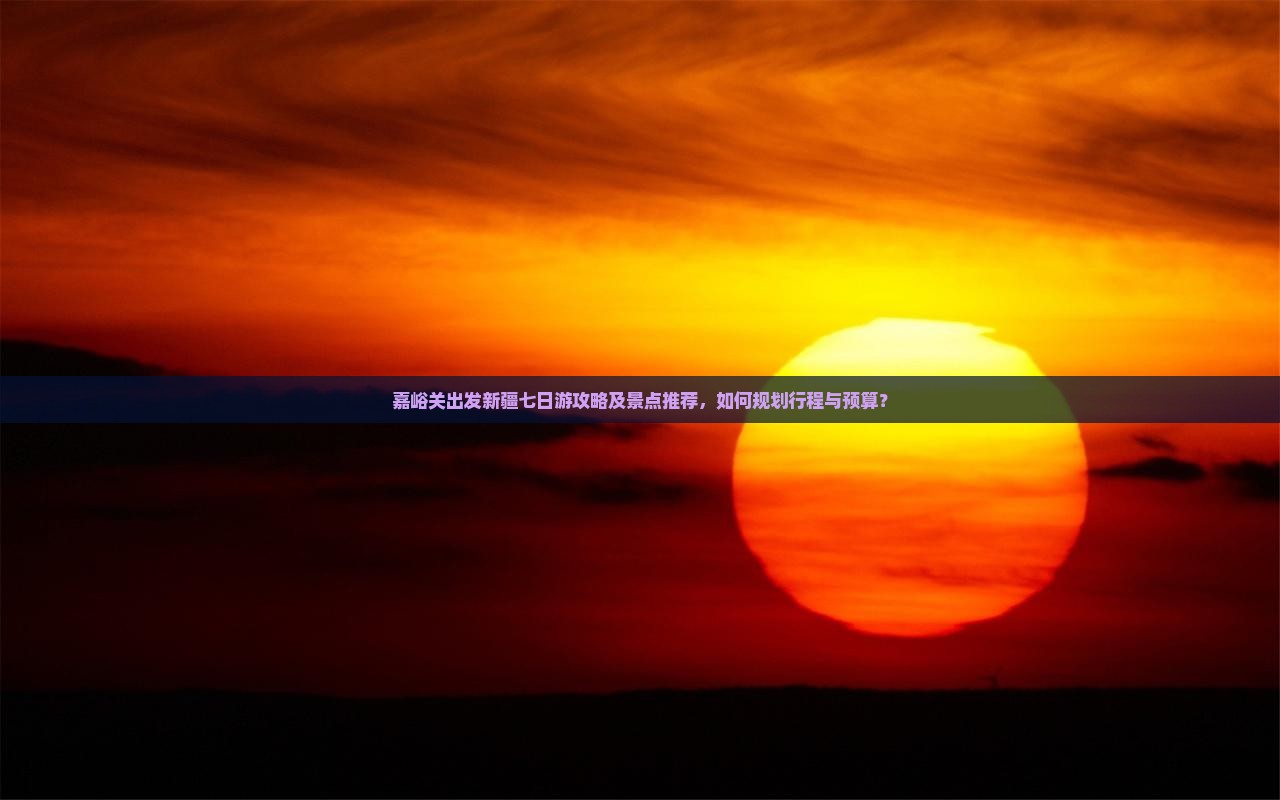 嘉峪关出发新疆七日游攻略及景点推荐，如何规划行程与预算？