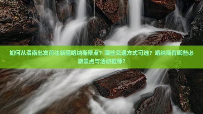 如何从渭南出发前往新疆喀纳斯景点？哪些交通方式可选？喀纳斯有哪些必游景点与活动推荐？
