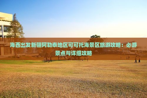 海西出发新疆阿勒泰地区可可托海景区旅游攻略：必游景点与详细攻略