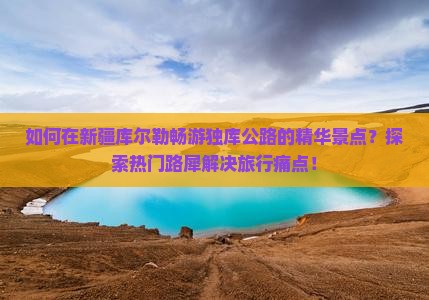 如何在新疆库尔勒畅游独库公路的精华景点？探索热门路犀解决旅行痛点！
