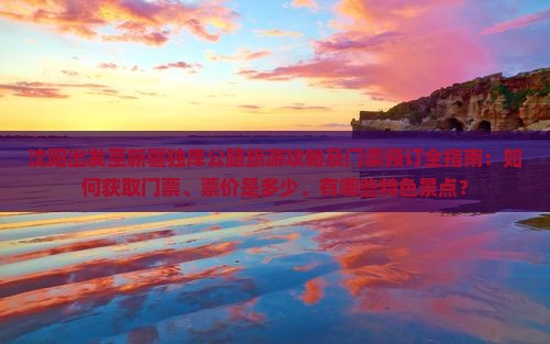 沈阳出发至新疆独库公路旅游攻略及门票预订全指南：如何获取门票、票价是多少、有哪些特色景点？