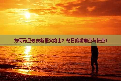 为何元旦必去新疆火焰山？冬日旅游痛点与热点！