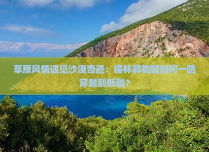 草原风情遇见沙漠奇迹：锡林郭勒盟如何一路穿越到新疆？