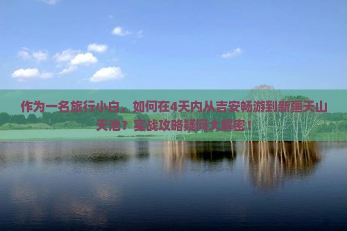 作为一名旅行小白，如何在4天内从吉安畅游到新疆天山天池？实战攻略疑问大解密！