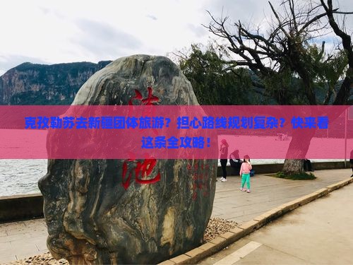 克孜勒苏去新疆团体旅游？担心路线规划复杂？快来看这条全攻略！