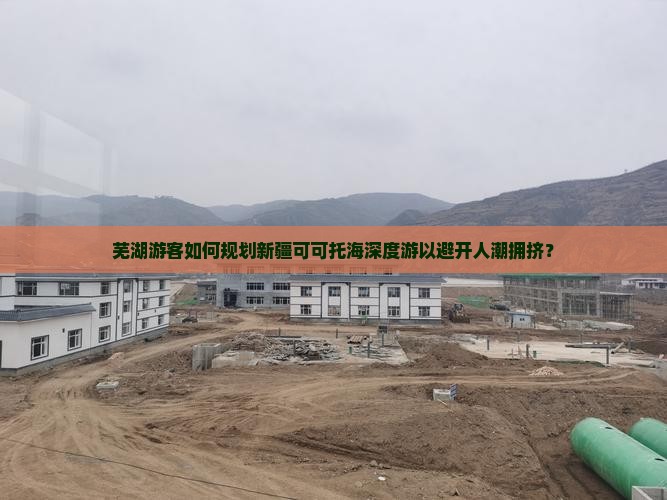 芜湖游客如何规划新疆可可托海深度游以避开人潮拥挤？