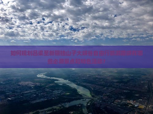 如何规划吕梁至新疆独山子大峡谷自由行旅游路峡有哪些必游景点和特色活动？