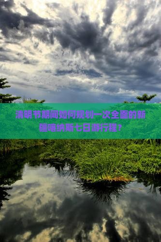 清明节期间如何规划一次全面的新疆喀纳斯七日游行程？