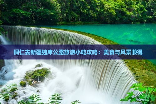 铜仁去新疆独库公路旅游小吃攻略：美食与风景兼得