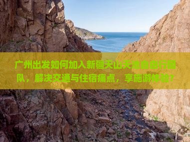 广州出发如何加入新疆天山天池自由行团队，解决交通与住宿痛点，享施游体验？
