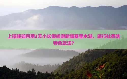 上班族如何用3天小长假畅游新疆赛里木湖，旅行社有啥特色玩法？