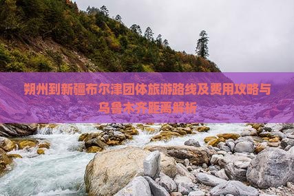 朔州到新疆布尔津团体旅游路线及费用攻略与乌鲁木齐距离解析