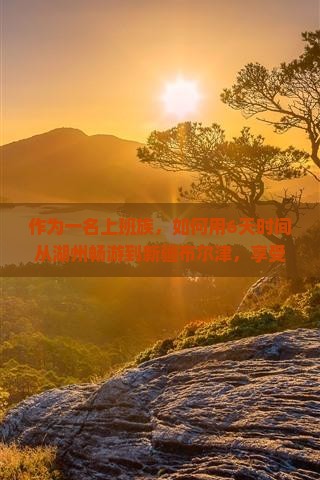 作为一名上班族，如何用6天时间从湖州畅游到新疆布尔津，享受一场难忘的旅行体验？