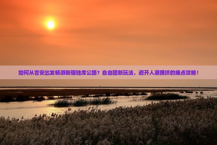 如何从吉安出发畅游新疆独库公路？自由团新玩法，避开人潮拥挤的痛点攻略！