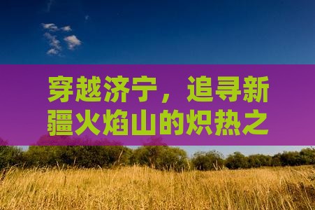 穿越济宁，追寻新疆火焰山的炽热之旅！