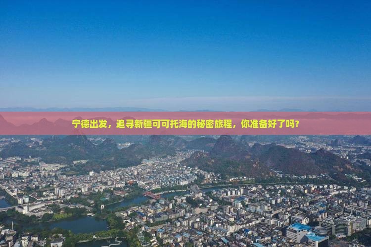 宁德出发，追寻新疆可可托海的秘密旅程，你准备好了吗？