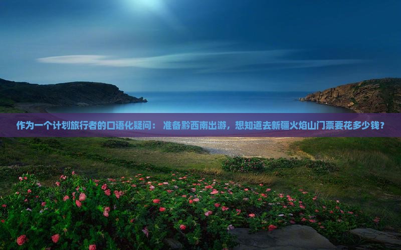作为一个计划旅行者的口语化疑问： 准备黔西南出游，想知道去新疆火焰山门票要花多少钱？