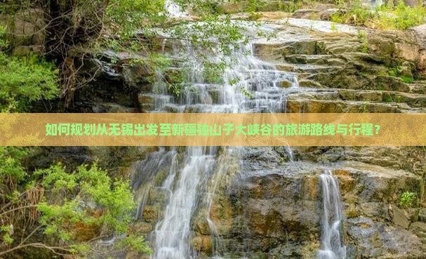 如何规划从无锡出发至新疆独山子大峡谷的旅游路线与行程？